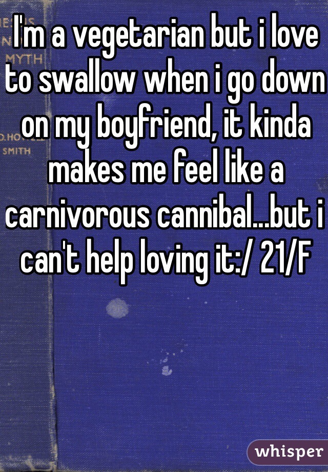 I'm a vegetarian but i love to swallow when i go down on my boyfriend, it kinda makes me feel like a carnivorous cannibal...but i can't help loving it:/ 21/F