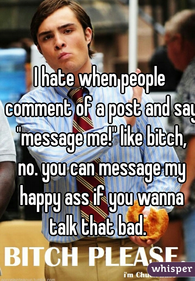 I hate when people comment of a post and say "message me!" like bitch, no. you can message my happy ass if you wanna talk that bad.  