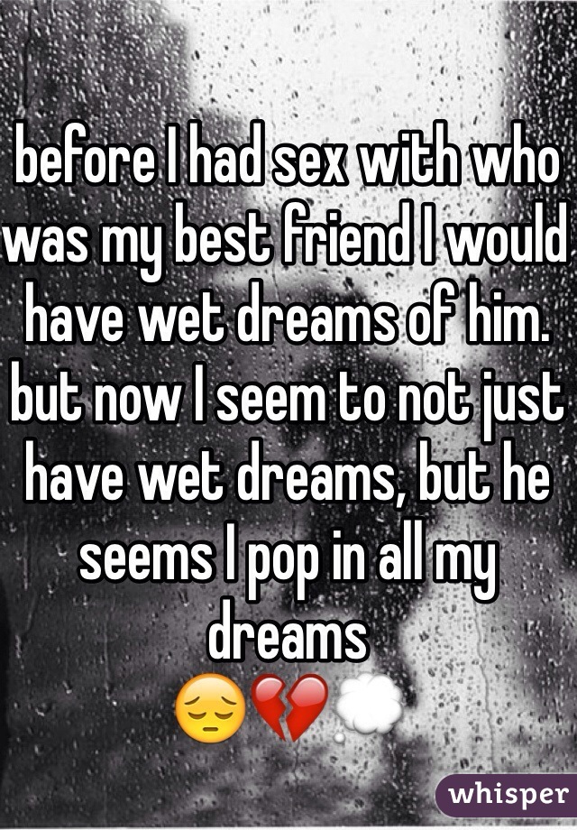 before I had sex with who was my best friend I would have wet dreams of him. but now I seem to not just have wet dreams, but he seems I pop in all my dreams 
😔💔💭