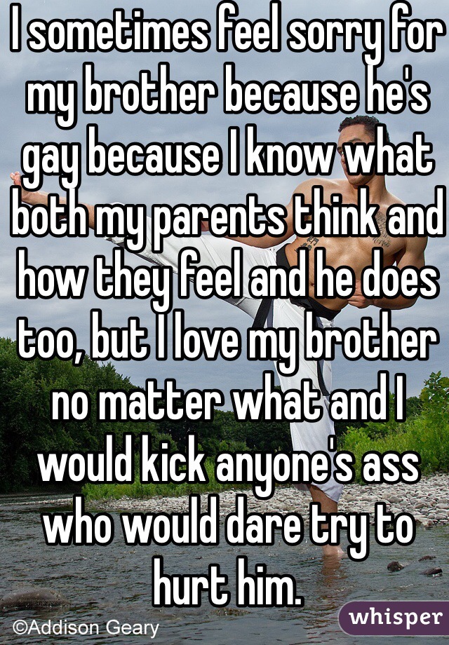 I sometimes feel sorry for my brother because he's gay because I know what both my parents think and how they feel and he does too, but I love my brother no matter what and I would kick anyone's ass who would dare try to hurt him.