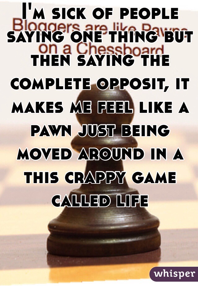 I'm sick of people saying one thing but then saying the complete opposit, it makes me feel like a pawn just being moved around in a this crappy game called life