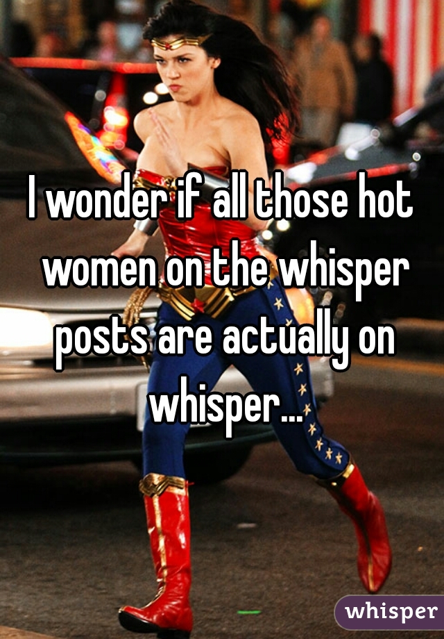 I wonder if all those hot women on the whisper posts are actually on whisper...