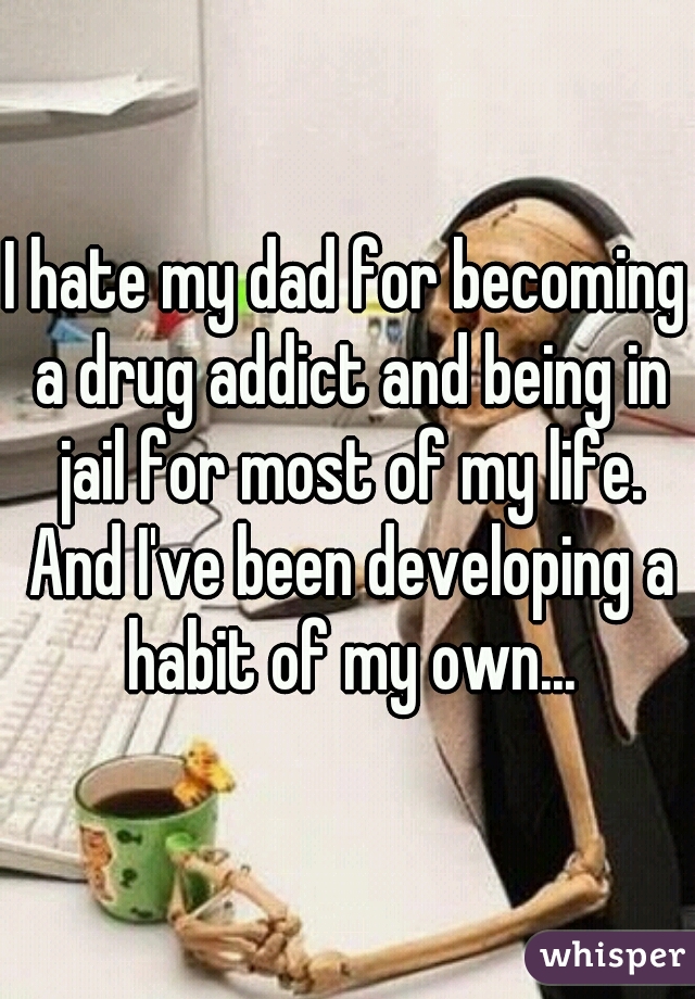 I hate my dad for becoming a drug addict and being in jail for most of my life. And I've been developing a habit of my own...
