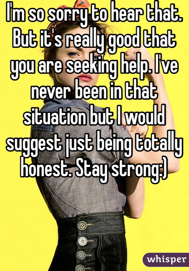 I'm so sorry to hear that. But it's really good that you are seeking help. I've never been in that situation but I would suggest just being totally honest. Stay strong:)