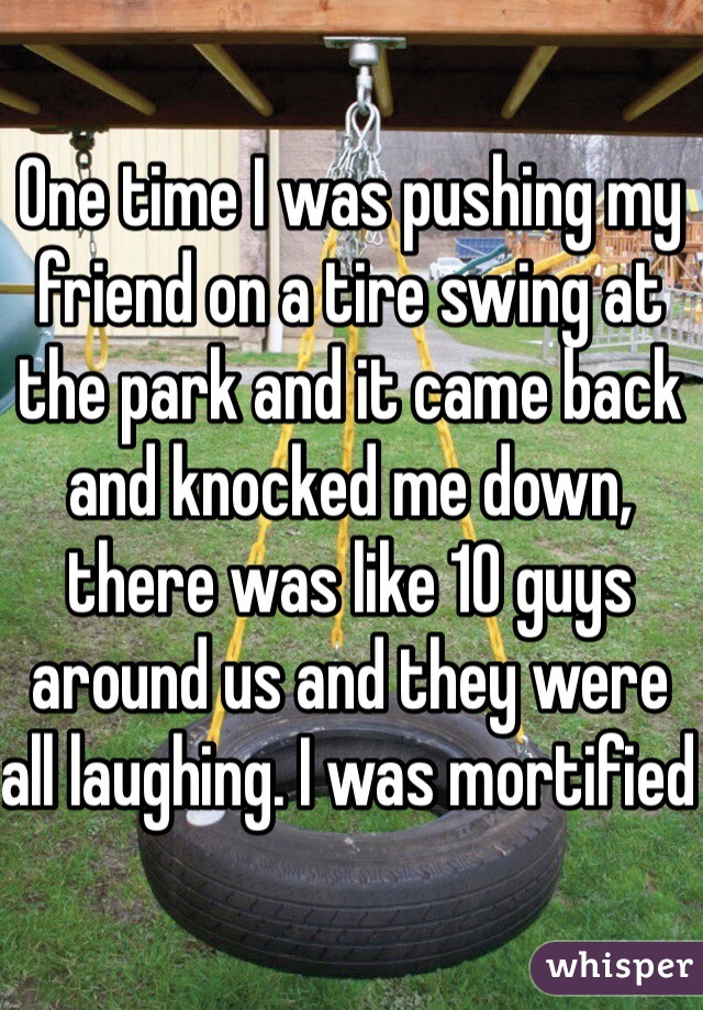 One time I was pushing my friend on a tire swing at the park and it came back and knocked me down, there was like 10 guys around us and they were all laughing. I was mortified 