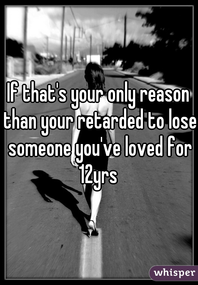 If that's your only reason than your retarded to lose someone you've loved for 12yrs 