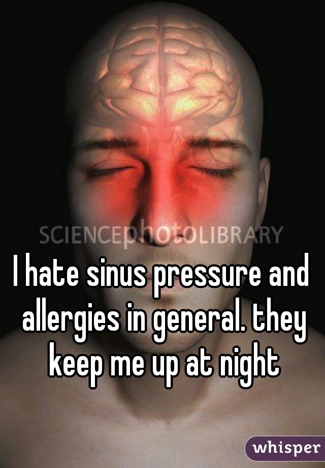 I hate sinus pressure and allergies in general. they keep me up at night