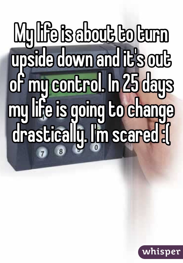 My life is about to turn upside down and it's out of my control. In 25 days my life is going to change drastically. I'm scared :(