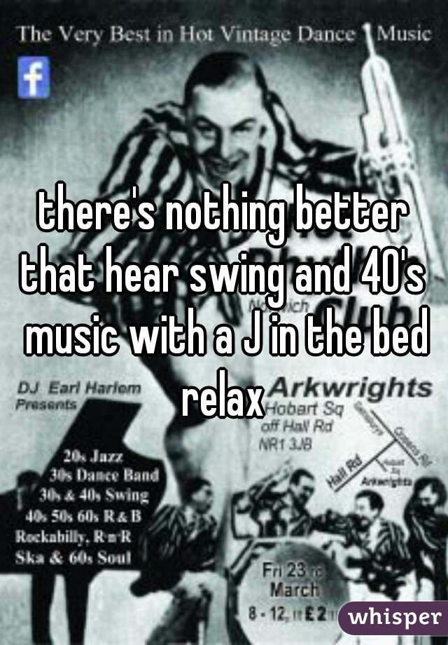 there's nothing better that hear swing and 40's  music with a J in the bed relax 