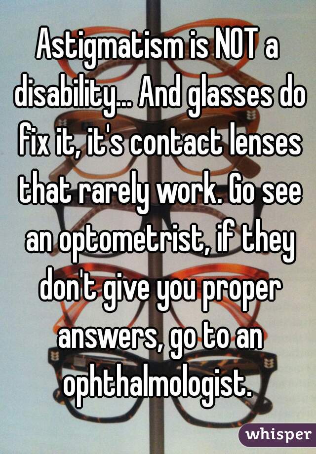 Astigmatism is NOT a disability... And glasses do fix it, it's contact lenses that rarely work. Go see an optometrist, if they don't give you proper answers, go to an ophthalmologist. 