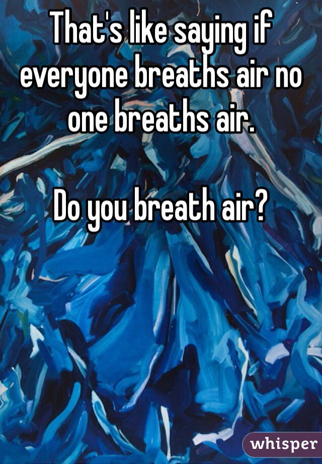 That's like saying if everyone breaths air no one breaths air.

Do you breath air?