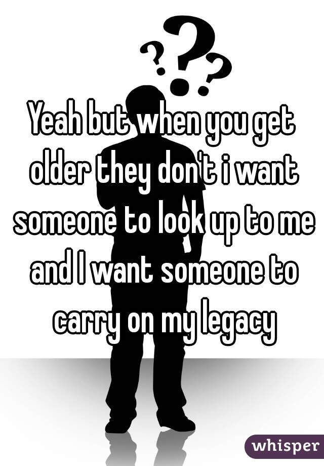 Yeah but when you get older they don't i want someone to look up to me and I want someone to carry on my legacy