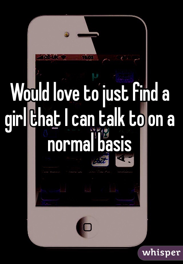 Would love to just find a girl that I can talk to on a normal basis