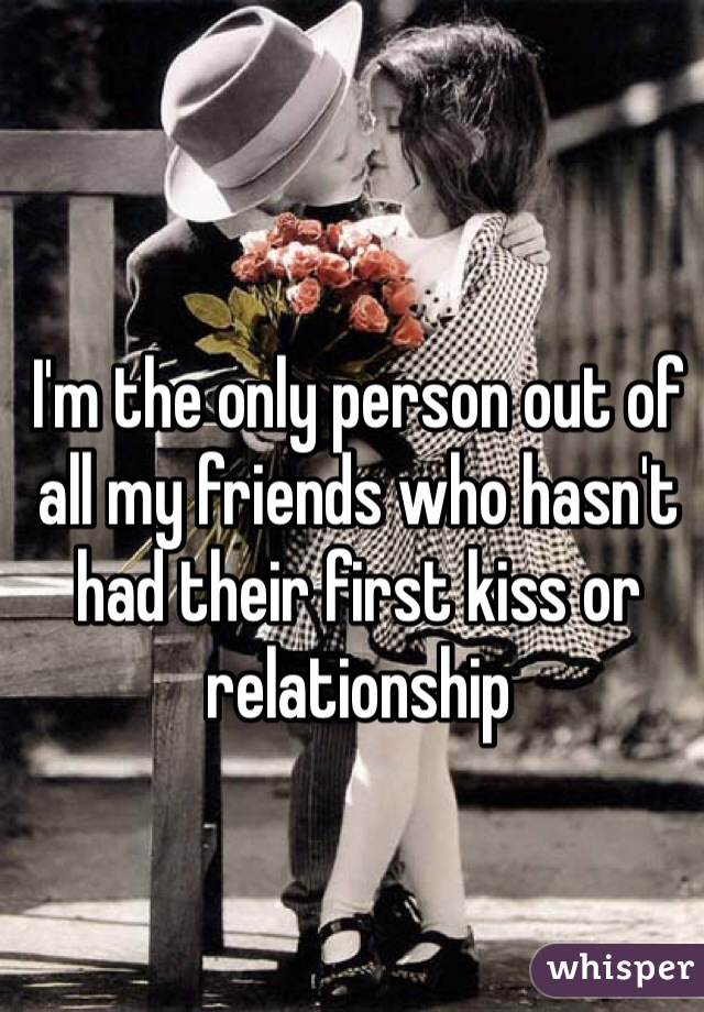 I'm the only person out of all my friends who hasn't had their first kiss or relationship