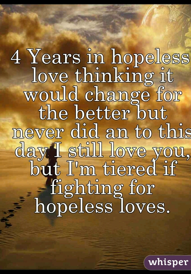 4 Years in hopeless love thinking it would change for the better but never did an to this day I still love you, but I'm tiered if fighting for hopeless loves.