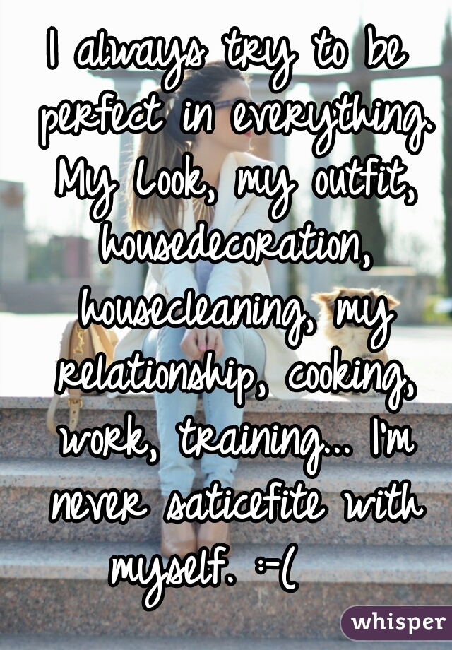 I always try to be perfect in everything. My Look, my outfit, housedecoration, housecleaning, my relationship, cooking, work, training... I'm never saticefite with myself. :-(   