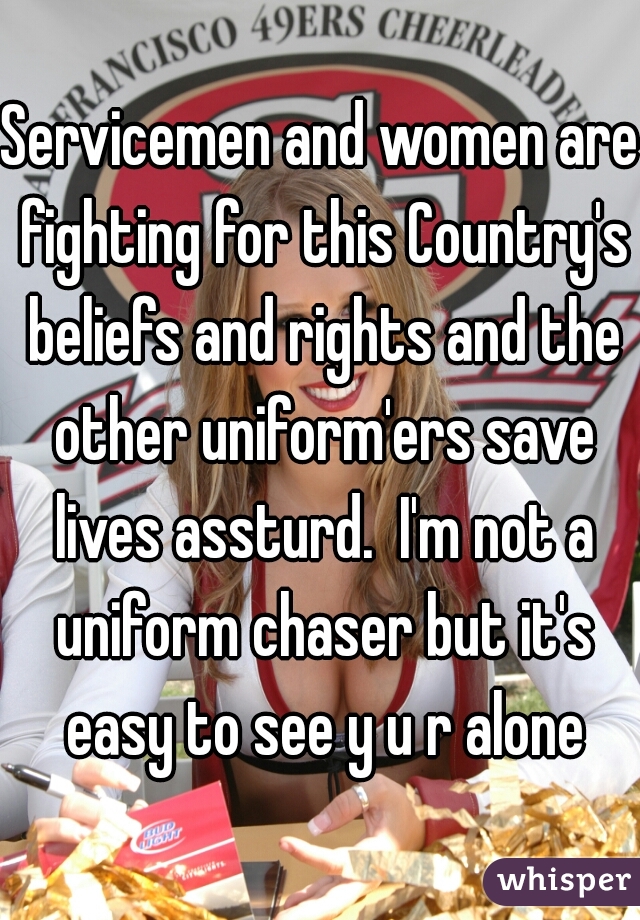 Servicemen and women are fighting for this Country's beliefs and rights and the other uniform'ers save lives assturd.  I'm not a uniform chaser but it's easy to see y u r alone