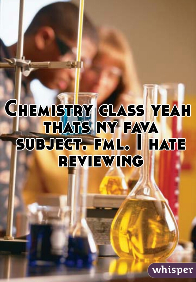 Chemistry class yeah thats ny fava subject. fml. I hate reviewing
