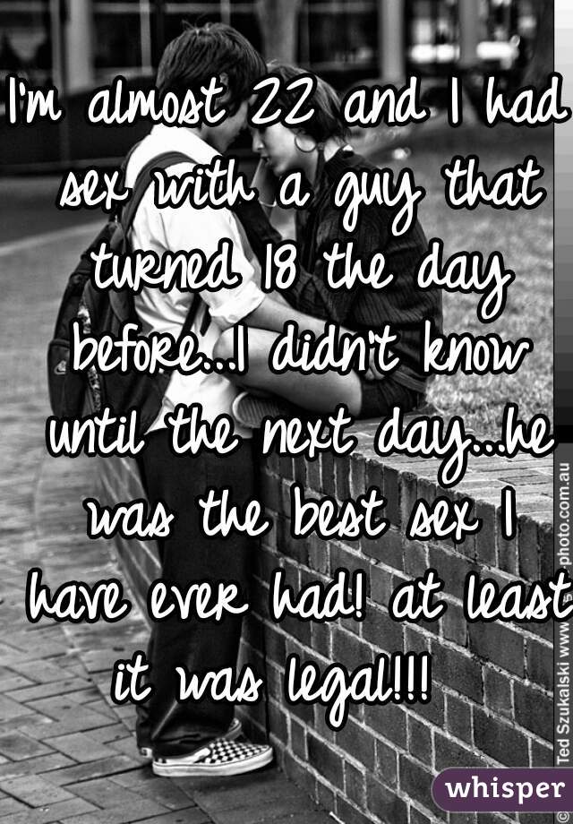 I'm almost 22 and I had sex with a guy that turned 18 the day before...I didn't know until the next day...he was the best sex I have ever had! at least it was legal!!!  