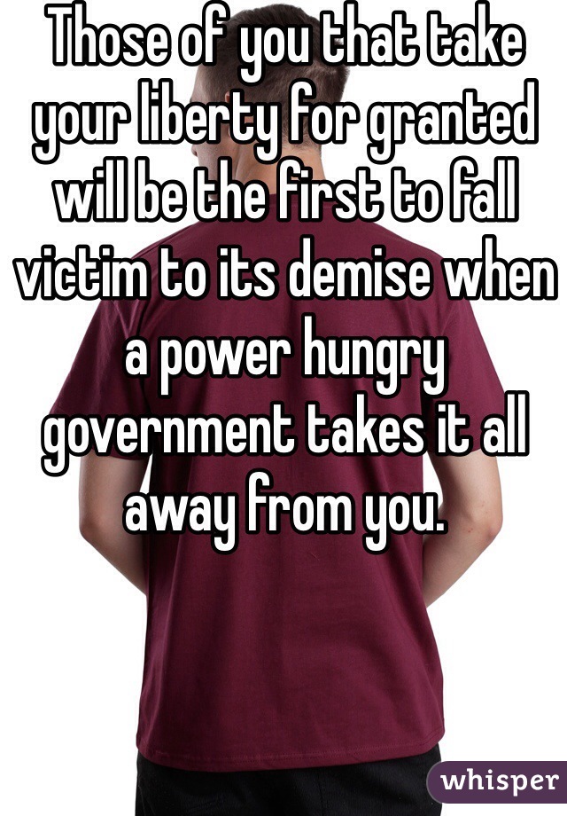 Those of you that take your liberty for granted will be the first to fall victim to its demise when a power hungry government takes it all away from you.