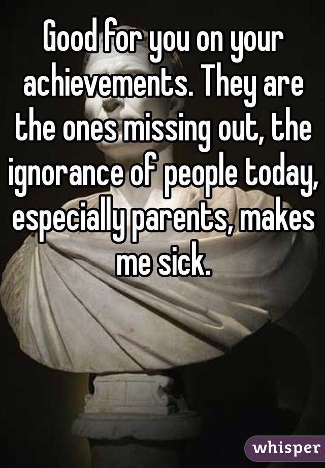 Good for you on your achievements. They are the ones missing out, the ignorance of people today, especially parents, makes me sick. 