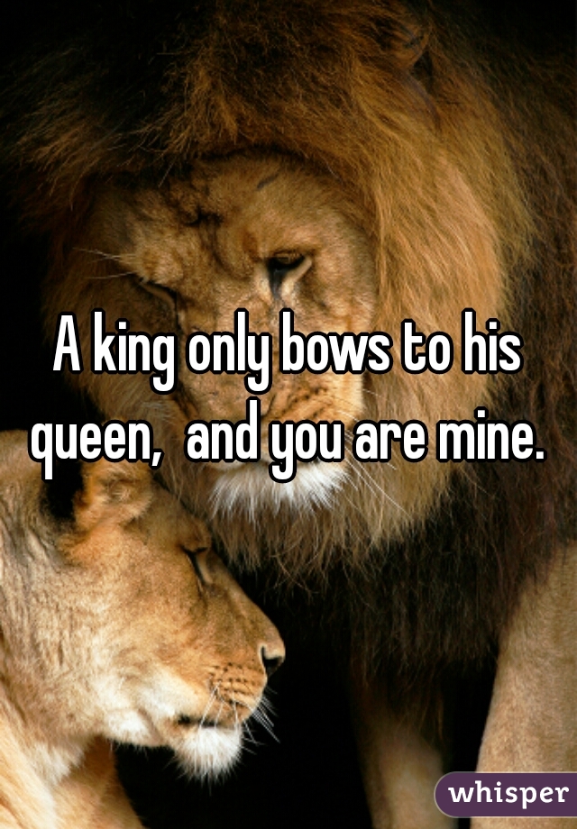 A king only bows to his queen,  and you are mine. 

