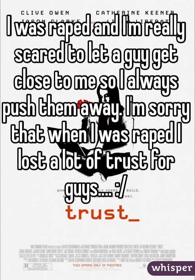 I was raped and I'm really scared to let a guy get close to me so I always push them away. I'm sorry that when I was raped I lost a lot of trust for guys.... :/