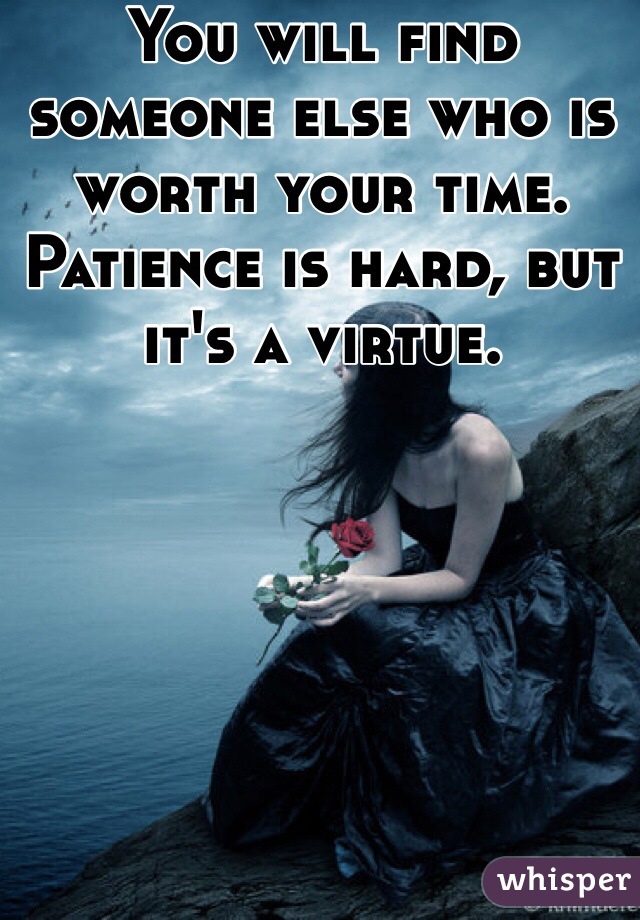 You will find someone else who is worth your time. Patience is hard, but it's a virtue.