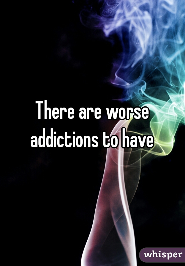 There are worse addictions to have 