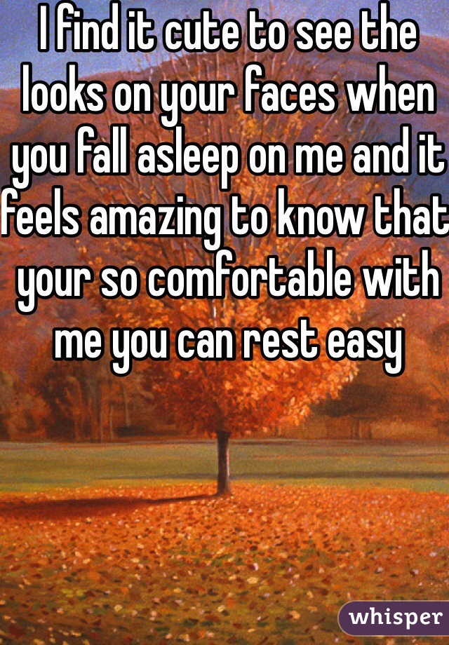 I find it cute to see the looks on your faces when you fall asleep on me and it feels amazing to know that your so comfortable with me you can rest easy
