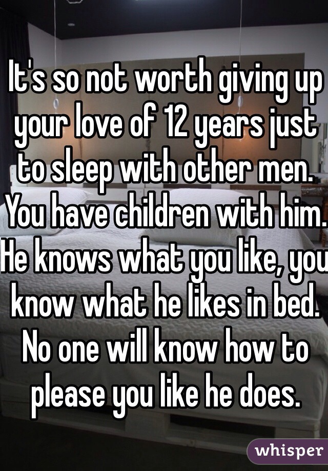 It's so not worth giving up your love of 12 years just to sleep with other men. You have children with him. He knows what you like, you know what he likes in bed. No one will know how to please you like he does. 