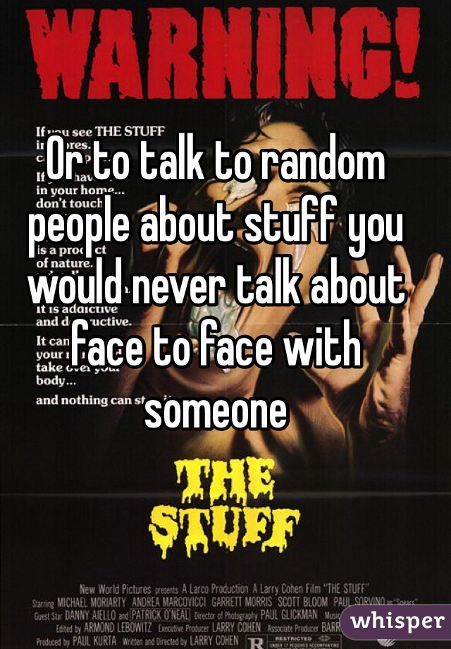 Or to talk to random people about stuff you would never talk about face to face with someone