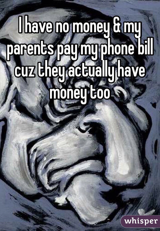 I have no money & my parents pay my phone bill cuz they actually have money too
