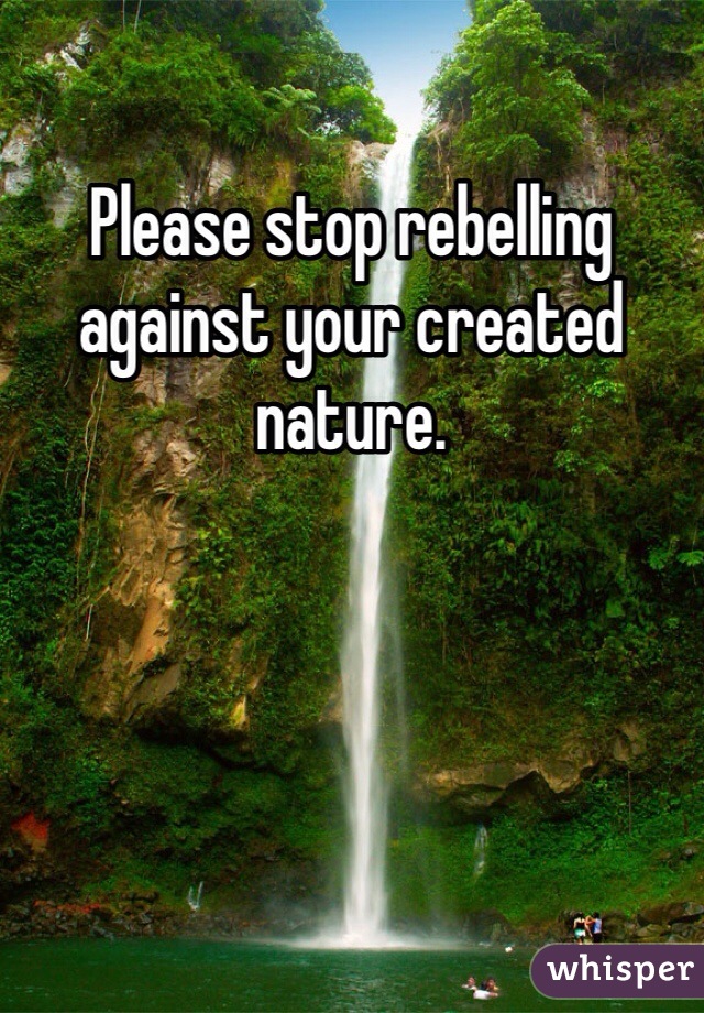 Please stop rebelling against your created nature.