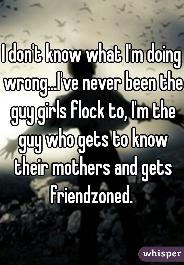 I don't know what I'm doing wrong...I've never been the guy girls flock to, I'm the guy who gets to know their mothers and gets friendzoned. 