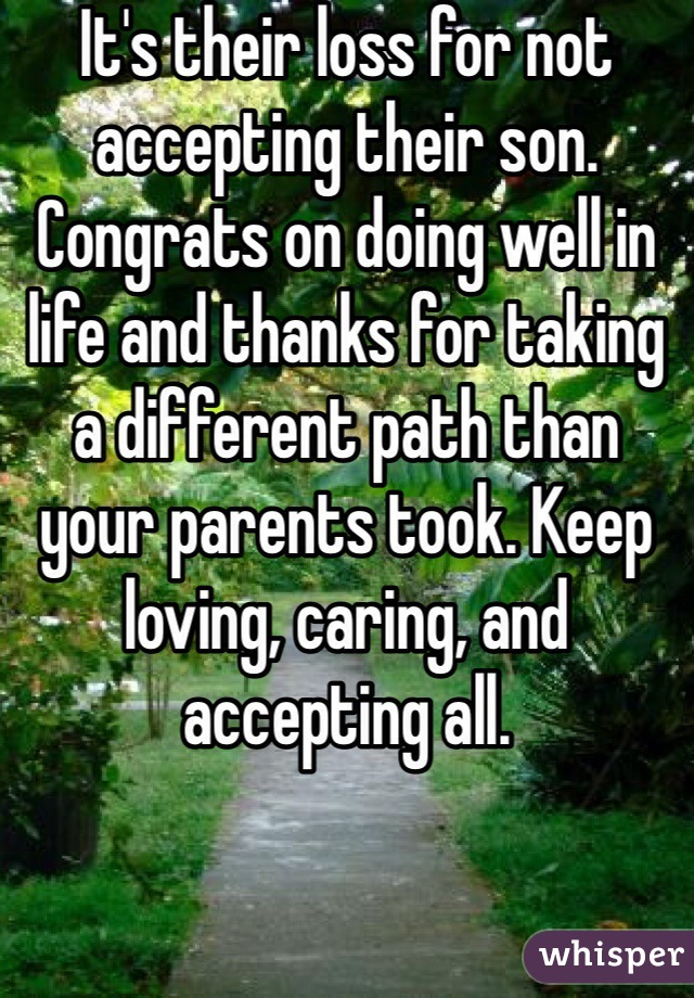 It's their loss for not accepting their son. Congrats on doing well in life and thanks for taking a different path than your parents took. Keep loving, caring, and accepting all.