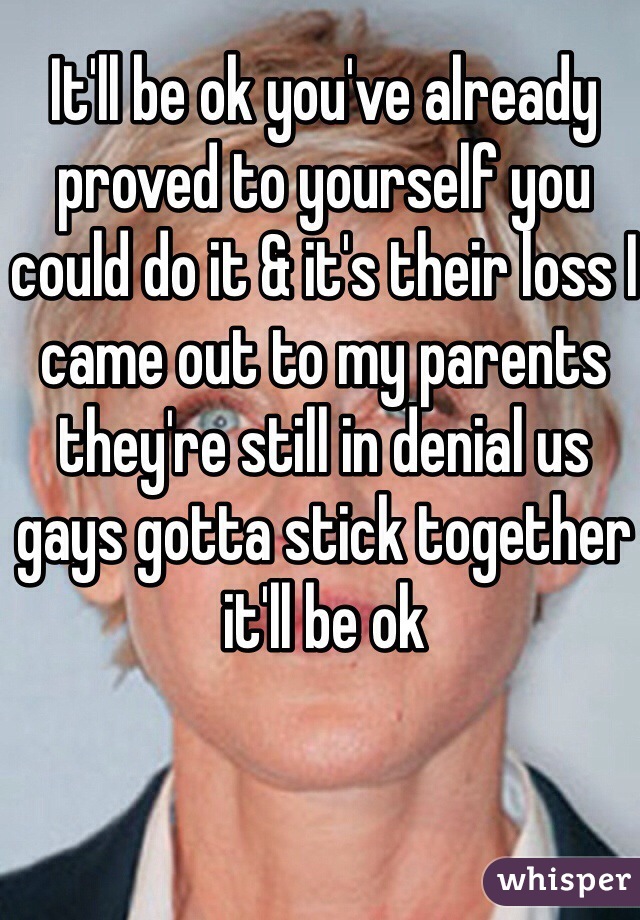 It'll be ok you've already proved to yourself you could do it & it's their loss I came out to my parents they're still in denial us gays gotta stick together it'll be ok