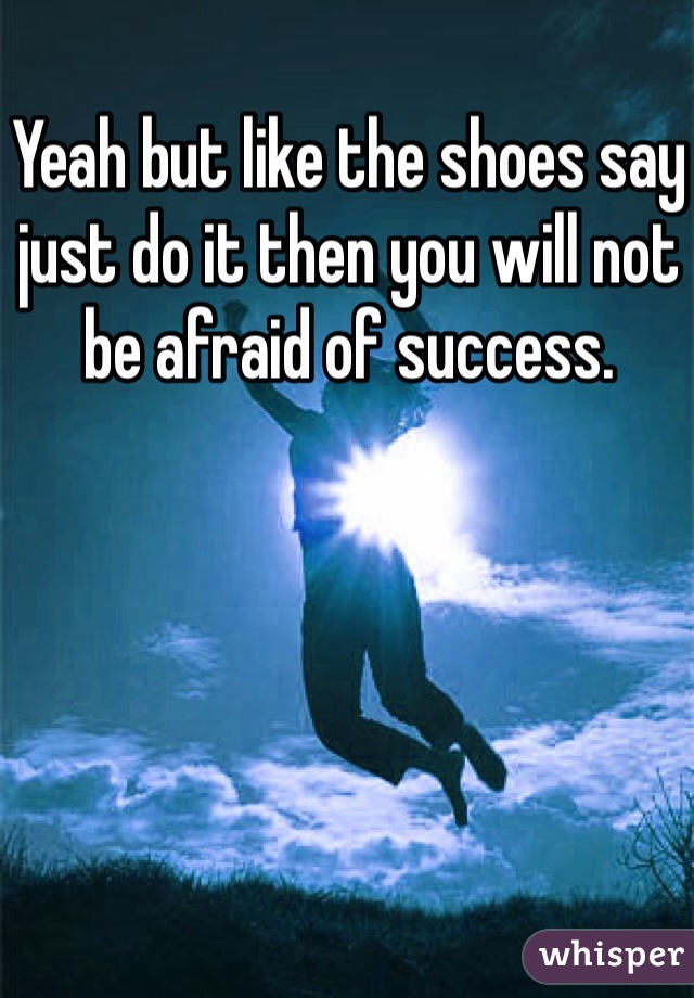 Yeah but like the shoes say just do it then you will not be afraid of success.