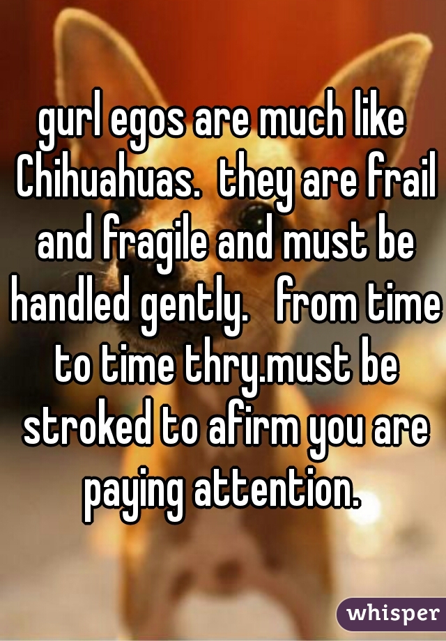 gurl egos are much like Chihuahuas.  they are frail and fragile and must be handled gently.   from time to time thry.must be stroked to afirm you are paying attention. 