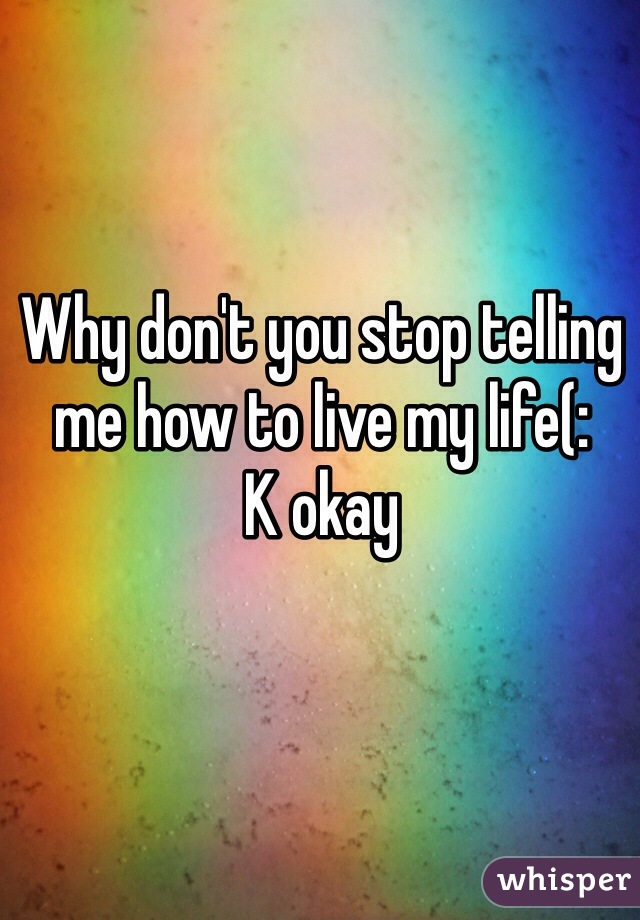 Why don't you stop telling me how to live my life(:
K okay