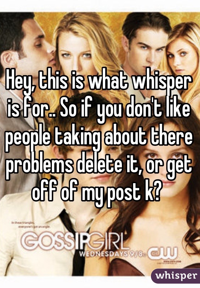 Hey, this is what whisper is for.. So if you don't like people taking about there problems delete it, or get off of my post k? 