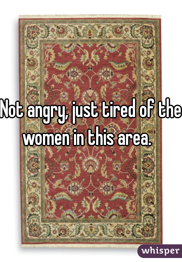 Not angry, just tired of the women in this area.   