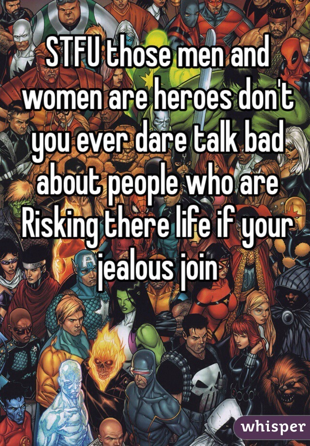 STFU those men and women are heroes don't you ever dare talk bad about people who are Risking there life if your jealous join 