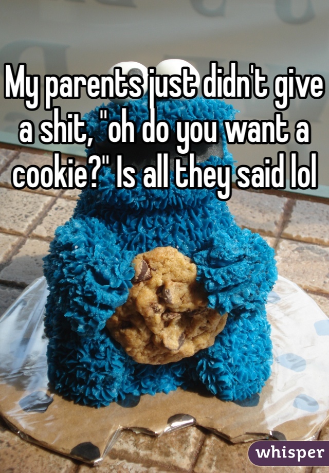 My parents just didn't give a shit, "oh do you want a cookie?" Is all they said lol