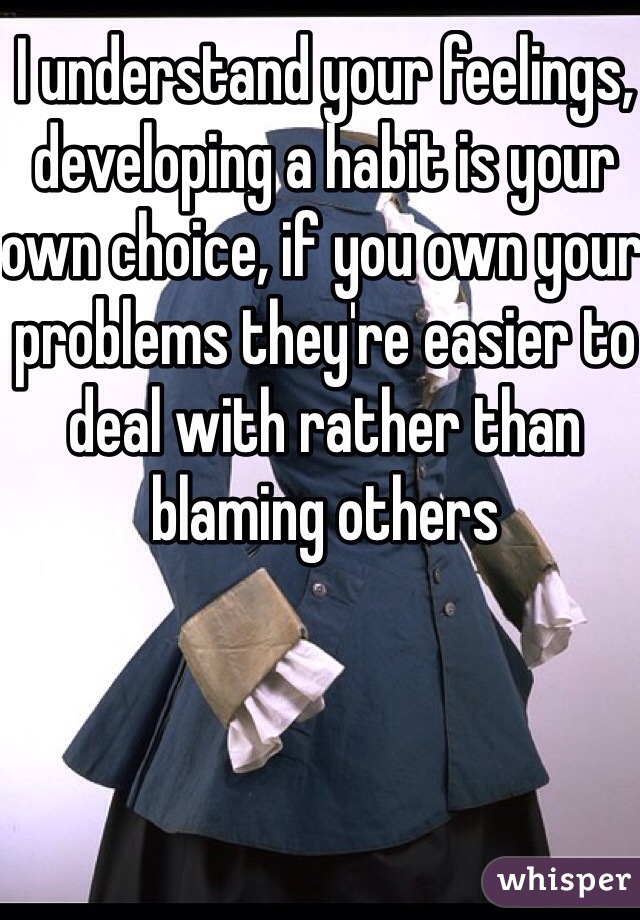 I understand your feelings, developing a habit is your own choice, if you own your problems they're easier to deal with rather than blaming others