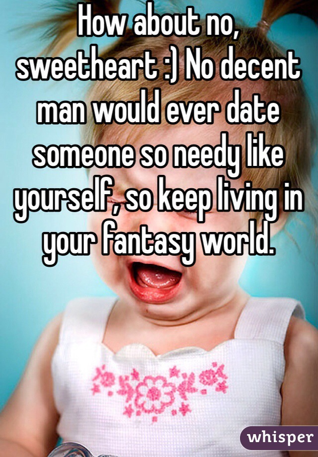 How about no, sweetheart :) No decent man would ever date someone so needy like yourself, so keep living in your fantasy world.