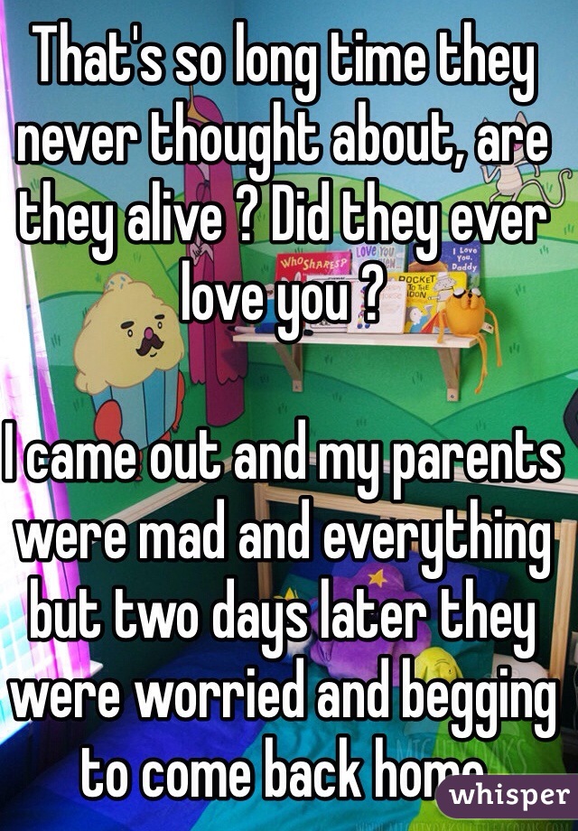 That's so long time they never thought about, are they alive ? Did they ever love you ?

I came out and my parents were mad and everything but two days later they were worried and begging to come back home 