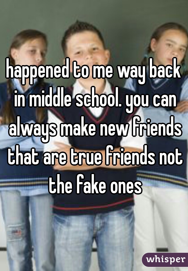 happened to me way back in middle school. you can always make new friends that are true friends not the fake ones