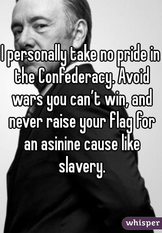 I personally take no pride in the Confederacy. Avoid wars you can’t win, and never raise your flag for an asinine cause like slavery.