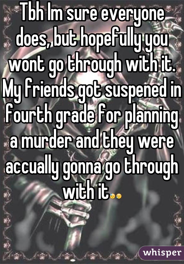 Tbh Im sure everyone does, but hopefully you wont go through with it.  My friends got suspened in fourth grade for planning a murder and they were accually gonna go through with it😓😥